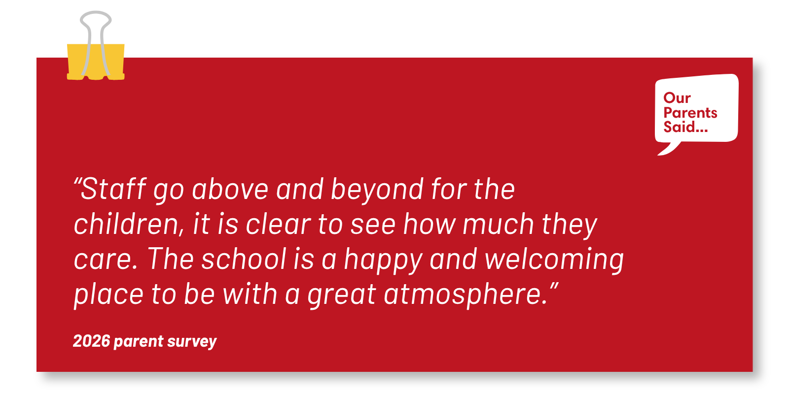 “Staff go above and beyond for the children, it is clear to see how much they care. The school is a happy and welcoming place to be with a great atmosphere.” 2026 Parent Survey Quote
